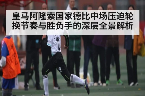 皇马阿隆索国家德比中场压迫轮换节奏与胜负手的深层全景解析