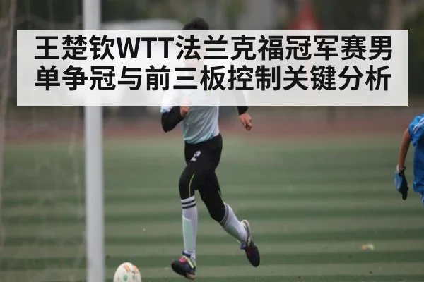 王楚钦WTT法兰克福冠军赛男单争冠与前三板控制关键分析 - kaiyun